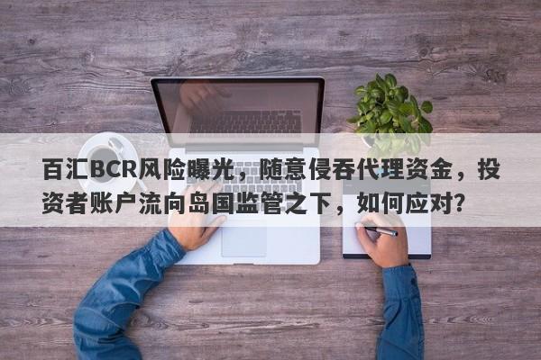 百汇BCR风险曝光，随意侵吞代理资金，投资者账户流向岛国监管之下，如何应对？