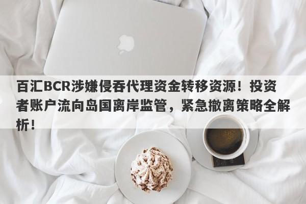 百汇BCR涉嫌侵吞代理资金转移资源！投资者账户流向岛国离岸监管，紧急撤离策略全解析！