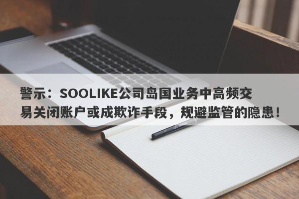 警示：SOOLIKE公司岛国业务中高频交易关闭账户或成欺诈手段，规避监管的隐患！