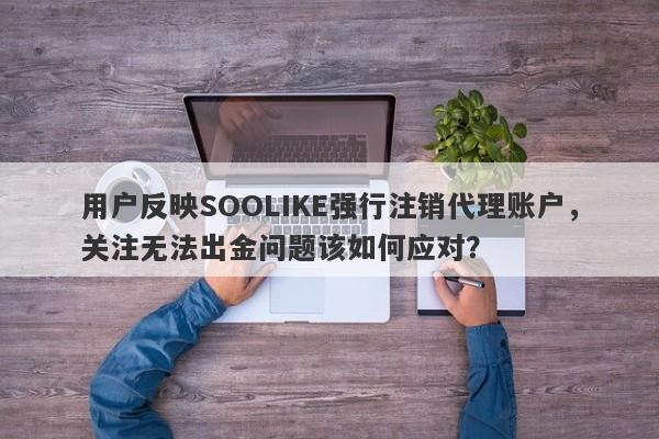 用户反映SOOLIKE强行注销代理账户，关注无法出金问题该如何应对？