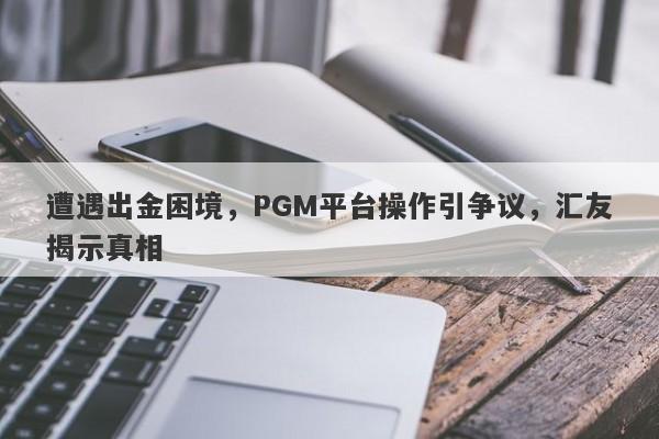 遭遇出金困境，PGM平台操作引争议，汇友揭示真相