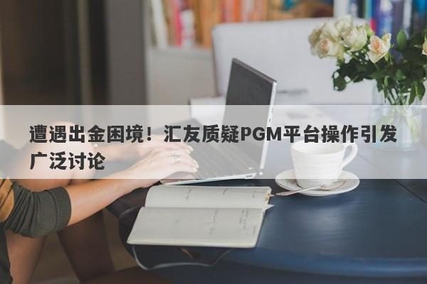 遭遇出金困境！汇友质疑PGM平台操作引发广泛讨论