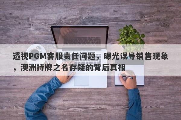 透视PGM客服责任问题，曝光误导销售现象，澳洲持牌之名存疑的背后真相