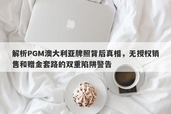 解析PGM澳大利亚牌照背后真相，无授权销售和赠金套路的双重陷阱警告