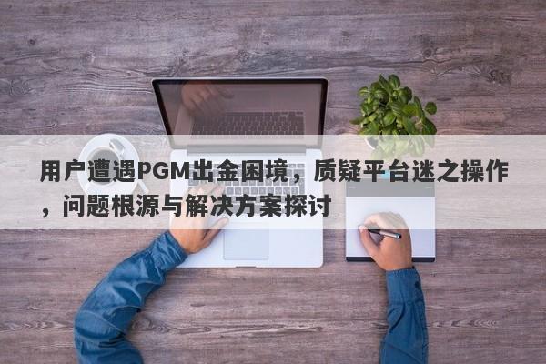 用户遭遇PGM出金困境，质疑平台迷之操作，问题根源与解决方案探讨