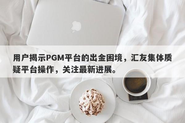 用户揭示PGM平台的出金困境，汇友集体质疑平台操作，关注最新进展。