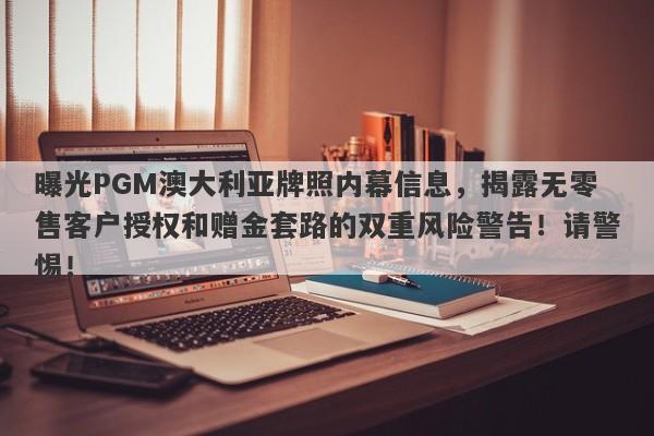 曝光PGM澳大利亚牌照内幕信息，揭露无零售客户授权和赠金套路的双重风险警告！请警惕！