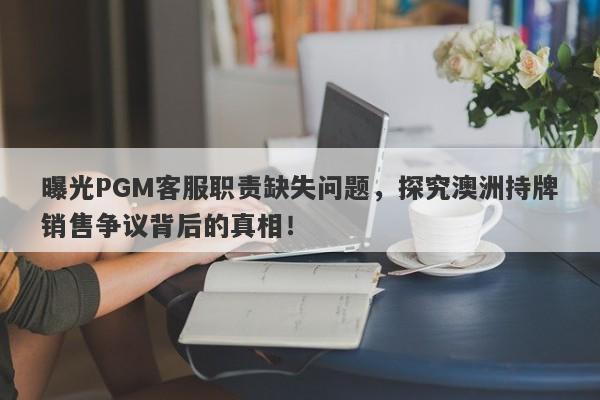 曝光PGM客服职责缺失问题，探究澳洲持牌销售争议背后的真相！