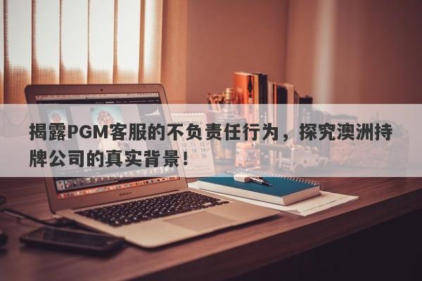 揭露PGM客服的不负责任行为，探究澳洲持牌公司的真实背景！