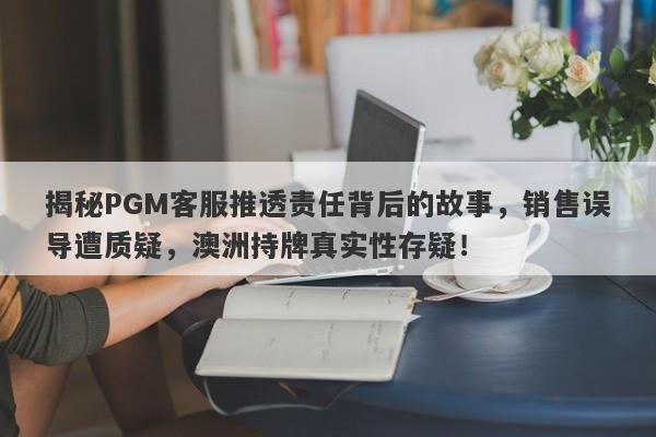 揭秘PGM客服推透责任背后的故事，销售误导遭质疑，澳洲持牌真实性存疑！