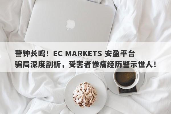 警钟长鸣！EC MARKETS 安盈平台骗局深度剖析，受害者惨痛经历警示世人！