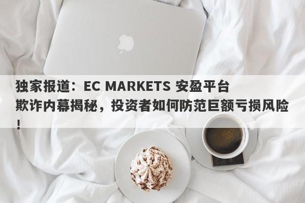 独家报道：EC MARKETS 安盈平台欺诈内幕揭秘，投资者如何防范巨额亏损风险！