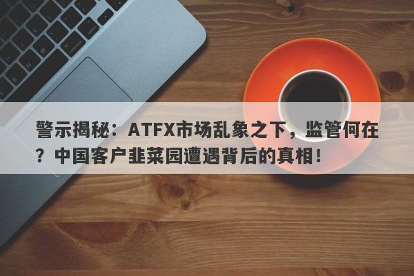 警示揭秘：ATFX市场乱象之下，监管何在？中国客户韭菜园遭遇背后的真相！