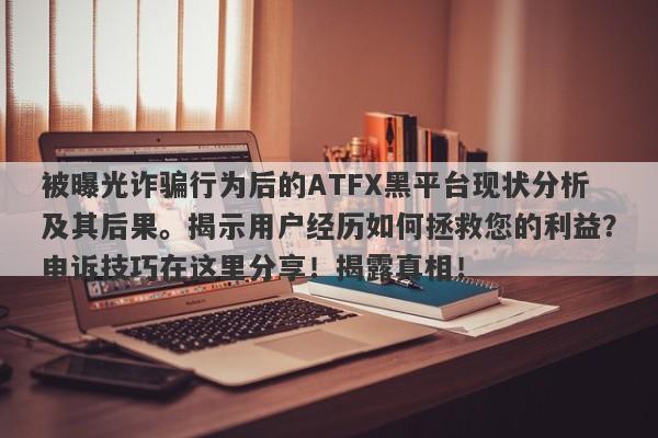 被曝光诈骗行为后的ATFX黑平台现状分析及其后果。揭示用户经历如何拯救您的利益？申诉技巧在这里分享！揭露真相！