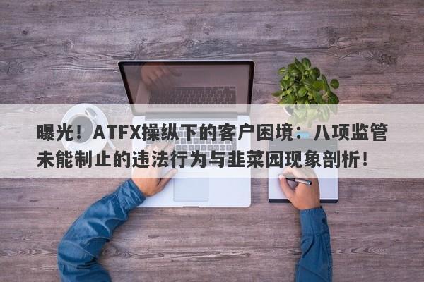 曝光！ATFX操纵下的客户困境：八项监管未能制止的违法行为与韭菜园现象剖析！