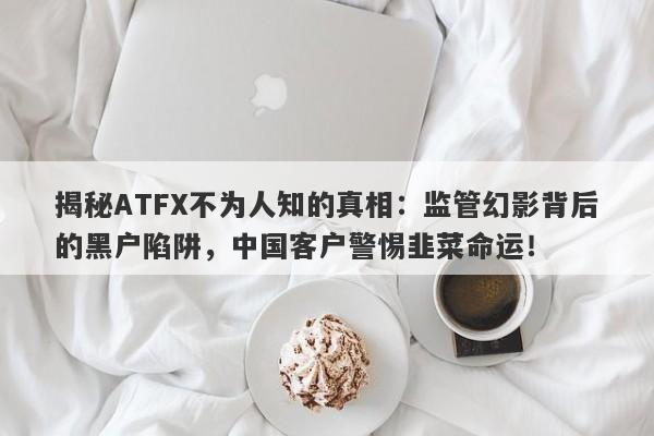 揭秘ATFX不为人知的真相：监管幻影背后的黑户陷阱，中国客户警惕韭菜命运！