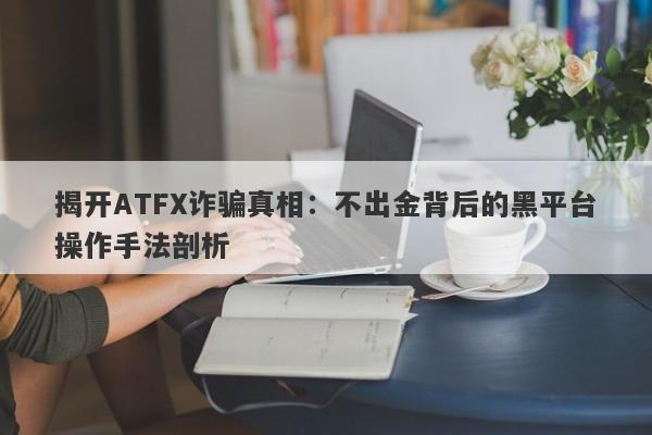 揭开ATFX诈骗真相：不出金背后的黑平台操作手法剖析