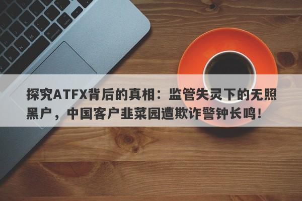 探究ATFX背后的真相：监管失灵下的无照黑户，中国客户韭菜园遭欺诈警钟长鸣！