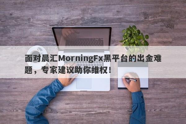 面对晨汇MorningFx黑平台的出金难题，专家建议助你维权！