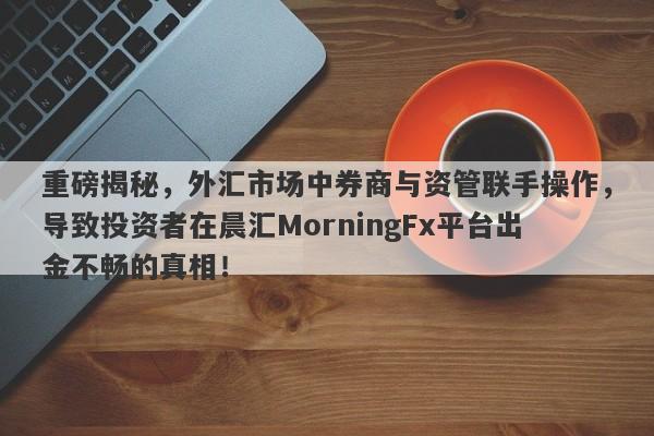 重磅揭秘，外汇市场中券商与资管联手操作，导致投资者在晨汇MorningFx平台出金不畅的真相！