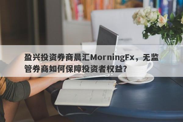 盈兴投资券商晨汇MorningFx，无监管券商如何保障投资者权益？