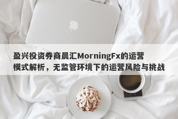 盈兴投资券商晨汇MorningFx的运营模式解析，无监管环境下的运营风险与挑战