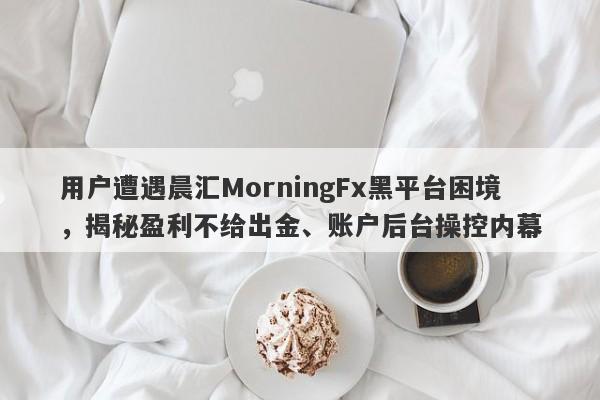 用户遭遇晨汇MorningFx黑平台困境，揭秘盈利不给出金、账户后台操控内幕