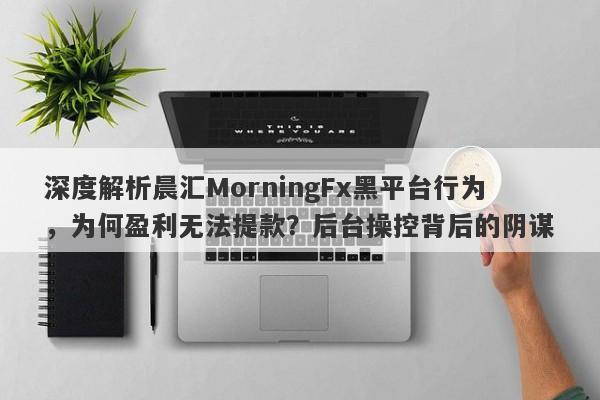 深度解析晨汇MorningFx黑平台行为，为何盈利无法提款？后台操控背后的阴谋