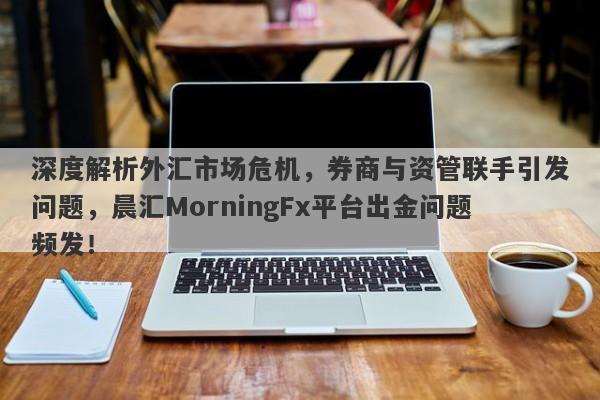 深度解析外汇市场危机，券商与资管联手引发问题，晨汇MorningFx平台出金问题频发！