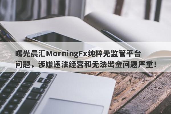 曝光晨汇MorningFx纯粹无监管平台问题，涉嫌违法经营和无法出金问题严重！