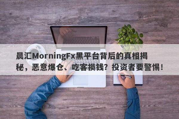 晨汇MorningFx黑平台背后的真相揭秘，恶意爆仓、吃客损钱？投资者要警惕！