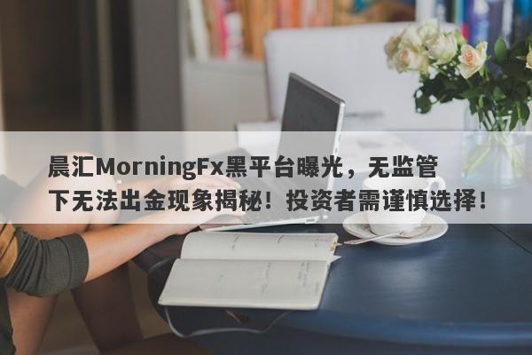 晨汇MorningFx黑平台曝光，无监管下无法出金现象揭秘！投资者需谨慎选择！