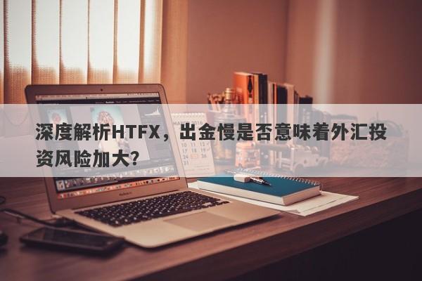 深度解析HTFX，出金慢是否意味着外汇投资风险加大？