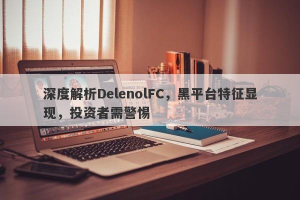 深度解析DelenolFC，黑平台特征显现，投资者需警惕