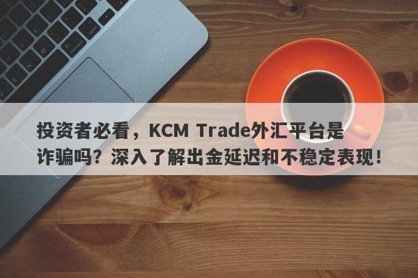 投资者必看，KCM Trade外汇平台是诈骗吗？深入了解出金延迟和不稳定表现！