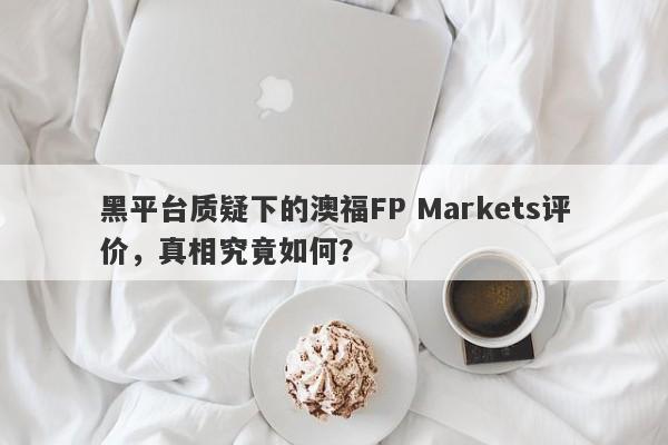 黑平台质疑下的澳福FP Markets评价，真相究竟如何？