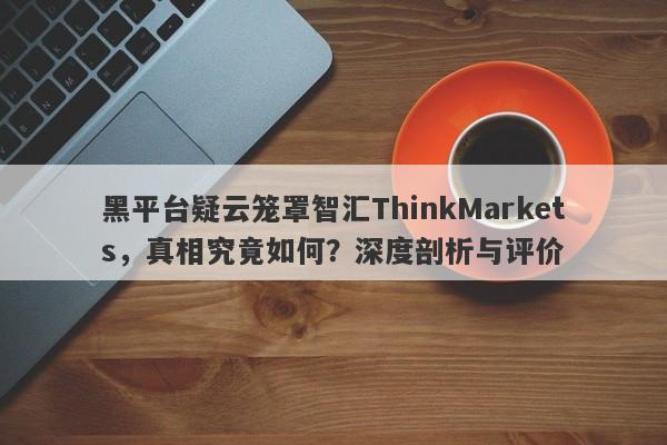 黑平台疑云笼罩智汇ThinkMarkets，真相究竟如何？深度剖析与评价