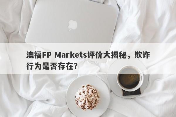 澳福FP Markets评价大揭秘，欺诈行为是否存在？