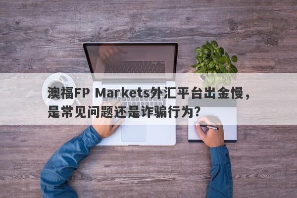 澳福FP Markets外汇平台出金慢，是常见问题还是诈骗行为？