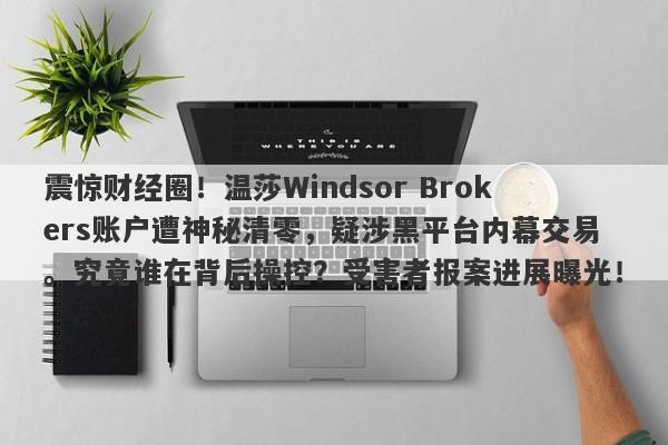 震惊财经圈！温莎Windsor Brokers账户遭神秘清零，疑涉黑平台内幕交易。究竟谁在背后操控？受害者报案进展曝光！