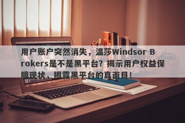 用户账户突然消失，温莎Windsor Brokers是不是黑平台？揭示用户权益保障现状，揭露黑平台的真面目！