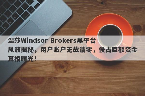 温莎Windsor Brokers黑平台风波揭秘，用户账户无故清零，侵占巨额资金真相曝光！