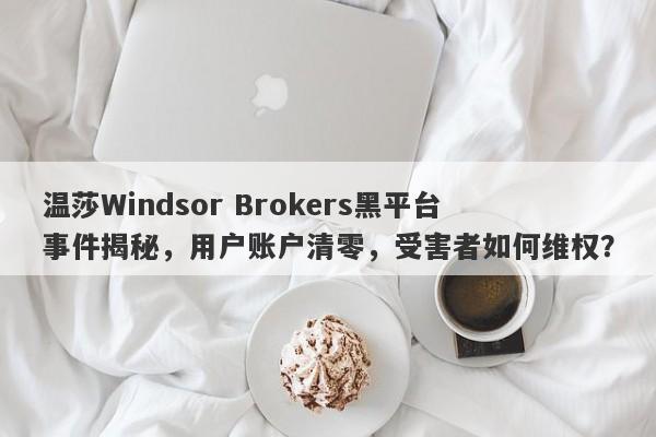 温莎Windsor Brokers黑平台事件揭秘，用户账户清零，受害者如何维权？