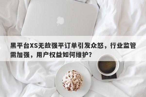 黑平台XS无故强平订单引发众怒，行业监管需加强，用户权益如何维护？