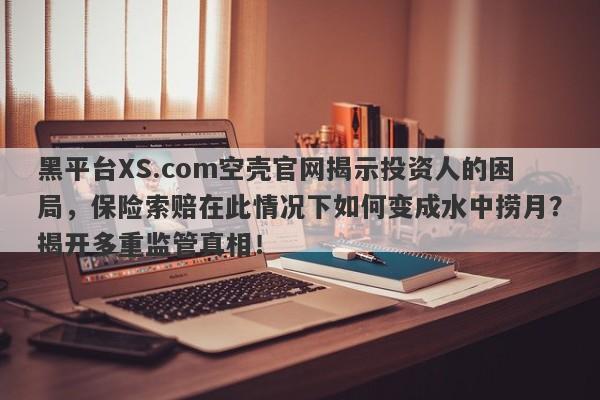 黑平台XS.com空壳官网揭示投资人的困局，保险索赔在此情况下如何变成水中捞月？揭开多重监管真相！