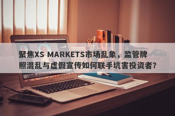 聚焦XS MARKETS市场乱象，监管牌照混乱与虚假宣传如何联手坑害投资者？