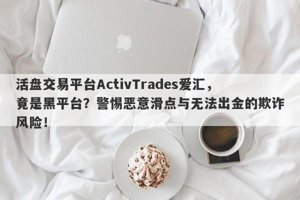 活盘交易平台ActivTrades爱汇，竟是黑平台？警惕恶意滑点与无法出金的欺诈风险！