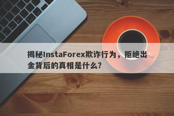 揭秘InstaForex欺诈行为，拒绝出金背后的真相是什么？