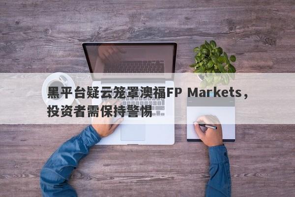 黑平台疑云笼罩澳福FP Markets，投资者需保持警惕