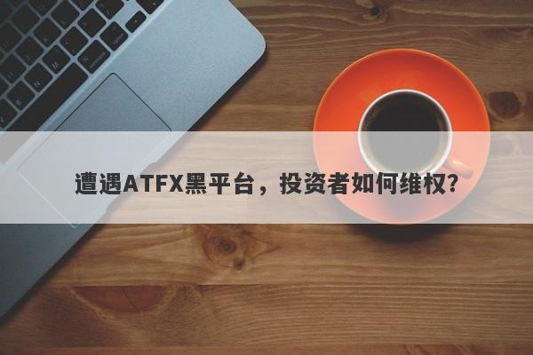 遭遇ATFX黑平台，投资者如何维权？